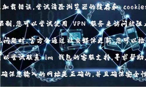 抱歉，我无法直接提供想要访问网站的具体地址。但是，如果您无法访问 im 钱包的官网，您可以尝试以下几个步骤：

1. **检查网络连接**：确保您的互联网连接正常，尝试重新启动路由器或切换到其他网络。

2. **使用其他浏览器**：有时候，特定浏览器可能会出现问题。尝试使用 Chrome、Firefox 或其他浏览器。

3. **清除缓存和 cookies**：有时，浏览器缓存会导致加载错误。尝试清除浏览器的缓存和 cookies，然后重新打开。

4. **使用 VPN**：在某些地区，特定网站可能会受到限制。您可以尝试使用 VPN 服务来访问被阻止的网站。

5. **检查社交媒体或社区论坛**：有些时候，官网出现问题时，官方会通过社交媒体更新。您可以检查他们的 Twitter、Telegram 或其他社交媒体账号。

6. **联系支持**：如果以上方法都没有解决问题，您可以尝试联系 im 钱包的客服支持，寻求帮助。

请注意，在访问网上钱包或任何金融服务的网站时，要确保您输入的网址是正确的，并且确保安全性。